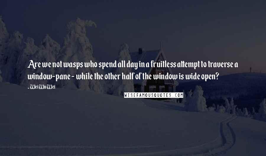Wei Wu Wei Quotes: Are we not wasps who spend all day in a fruitless attempt to traverse a window-pane - while the other half of the window is wide open?