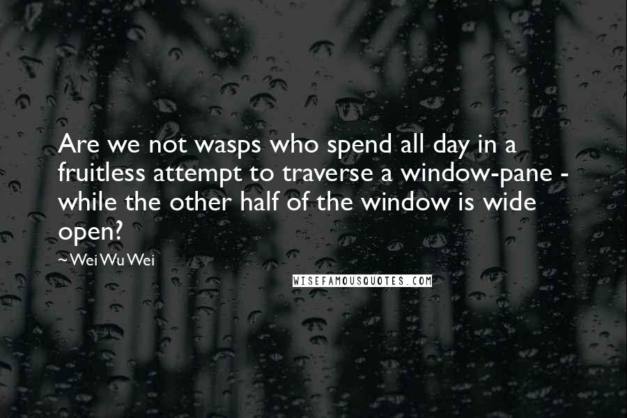 Wei Wu Wei Quotes: Are we not wasps who spend all day in a fruitless attempt to traverse a window-pane - while the other half of the window is wide open?