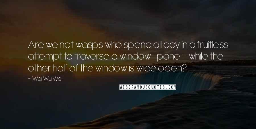 Wei Wu Wei Quotes: Are we not wasps who spend all day in a fruitless attempt to traverse a window-pane - while the other half of the window is wide open?