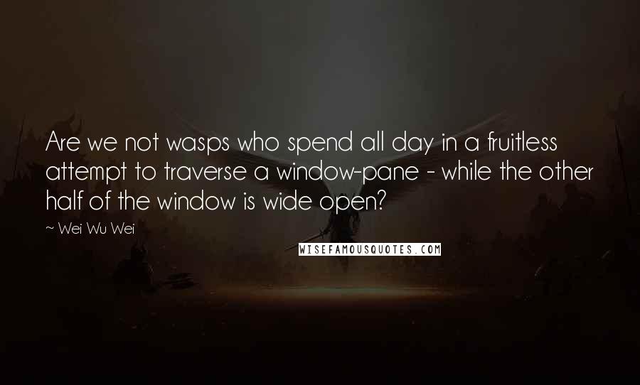 Wei Wu Wei Quotes: Are we not wasps who spend all day in a fruitless attempt to traverse a window-pane - while the other half of the window is wide open?