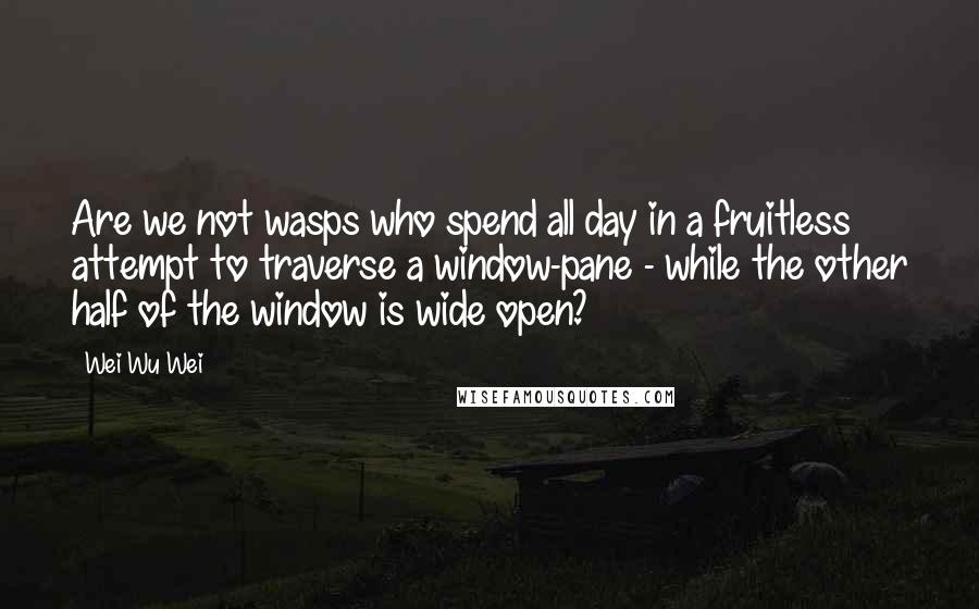 Wei Wu Wei Quotes: Are we not wasps who spend all day in a fruitless attempt to traverse a window-pane - while the other half of the window is wide open?