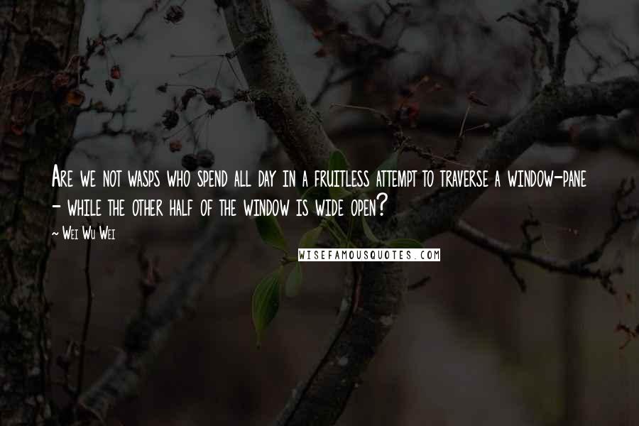 Wei Wu Wei Quotes: Are we not wasps who spend all day in a fruitless attempt to traverse a window-pane - while the other half of the window is wide open?