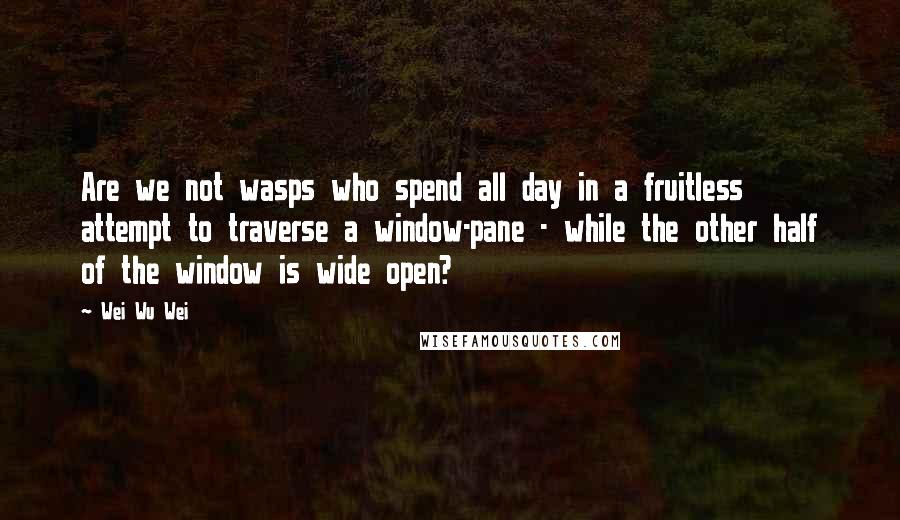 Wei Wu Wei Quotes: Are we not wasps who spend all day in a fruitless attempt to traverse a window-pane - while the other half of the window is wide open?