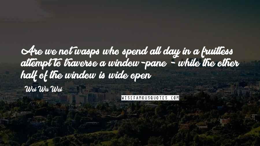 Wei Wu Wei Quotes: Are we not wasps who spend all day in a fruitless attempt to traverse a window-pane - while the other half of the window is wide open?