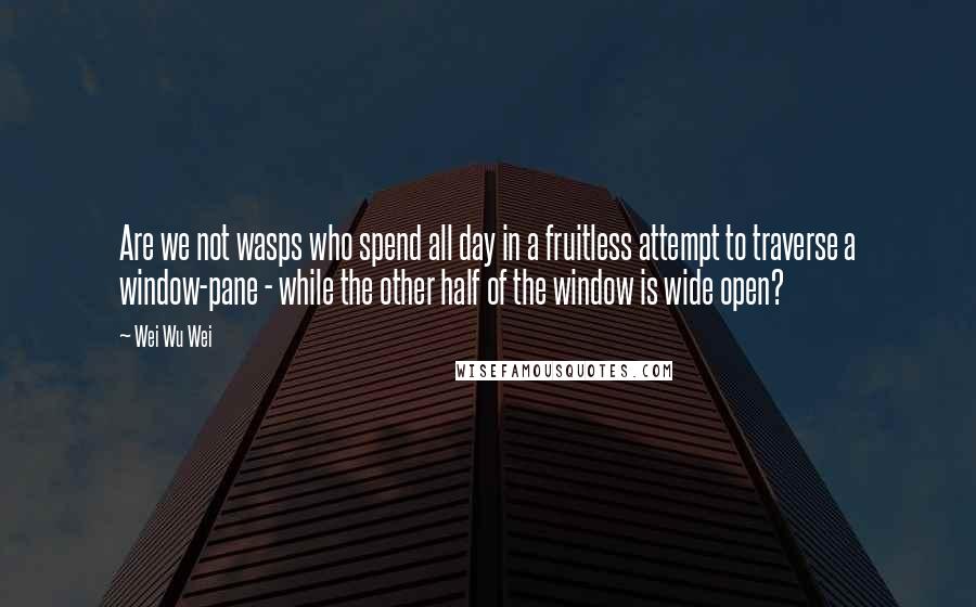 Wei Wu Wei Quotes: Are we not wasps who spend all day in a fruitless attempt to traverse a window-pane - while the other half of the window is wide open?