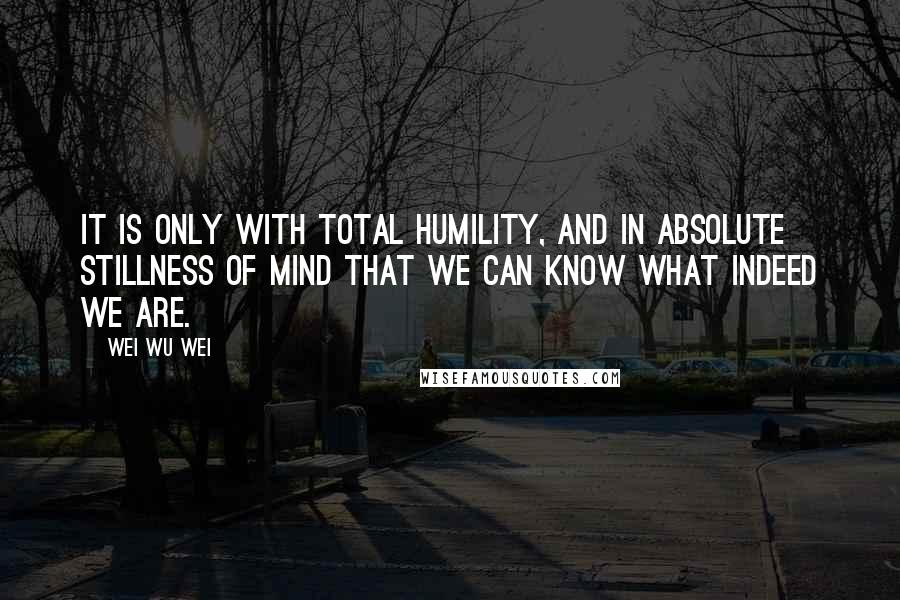 Wei Wu Wei Quotes: It is only with total humility, and in absolute stillness of mind that we can know what indeed we are.