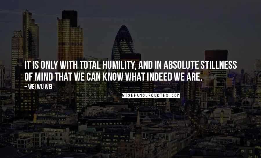 Wei Wu Wei Quotes: It is only with total humility, and in absolute stillness of mind that we can know what indeed we are.