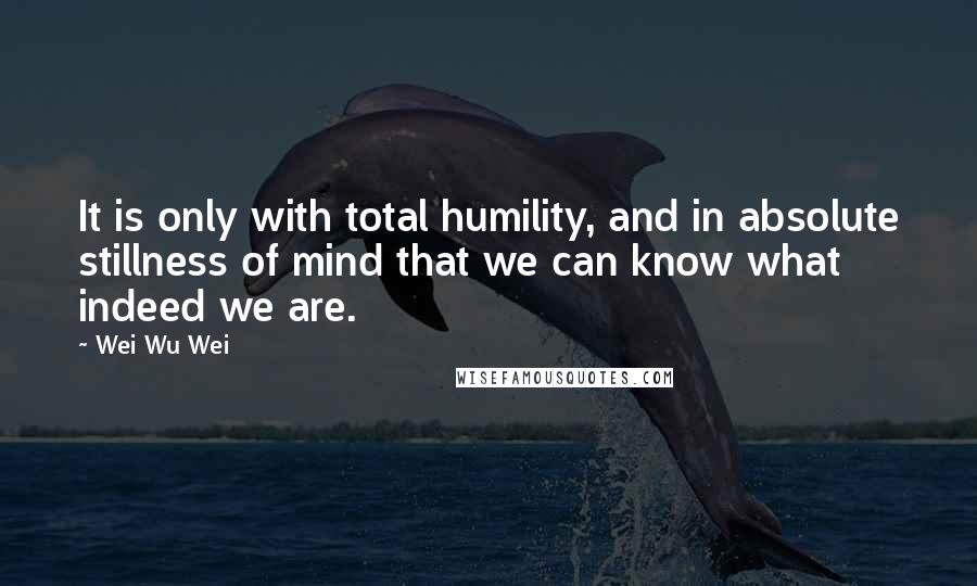 Wei Wu Wei Quotes: It is only with total humility, and in absolute stillness of mind that we can know what indeed we are.