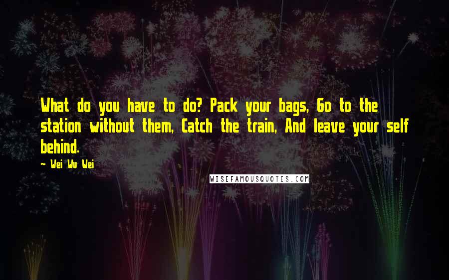 Wei Wu Wei Quotes: What do you have to do? Pack your bags, Go to the station without them, Catch the train, And leave your self behind.