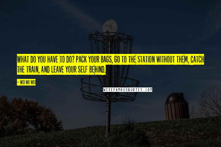 Wei Wu Wei Quotes: What do you have to do? Pack your bags, Go to the station without them, Catch the train, And leave your self behind.