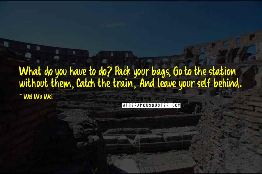 Wei Wu Wei Quotes: What do you have to do? Pack your bags, Go to the station without them, Catch the train, And leave your self behind.