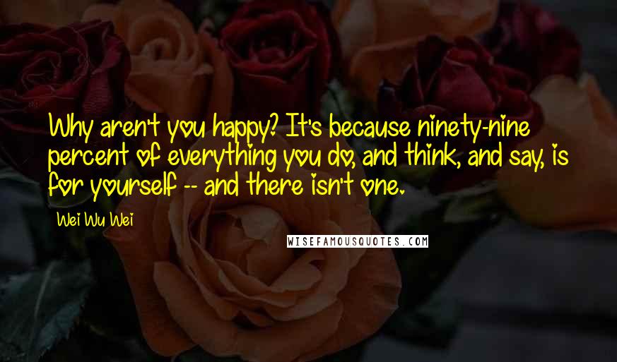 Wei Wu Wei Quotes: Why aren't you happy? It's because ninety-nine percent of everything you do, and think, and say, is for yourself -- and there isn't one.