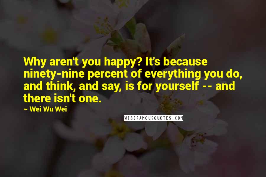 Wei Wu Wei Quotes: Why aren't you happy? It's because ninety-nine percent of everything you do, and think, and say, is for yourself -- and there isn't one.