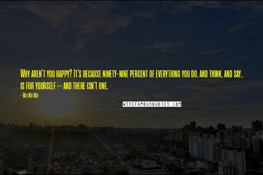 Wei Wu Wei Quotes: Why aren't you happy? It's because ninety-nine percent of everything you do, and think, and say, is for yourself -- and there isn't one.