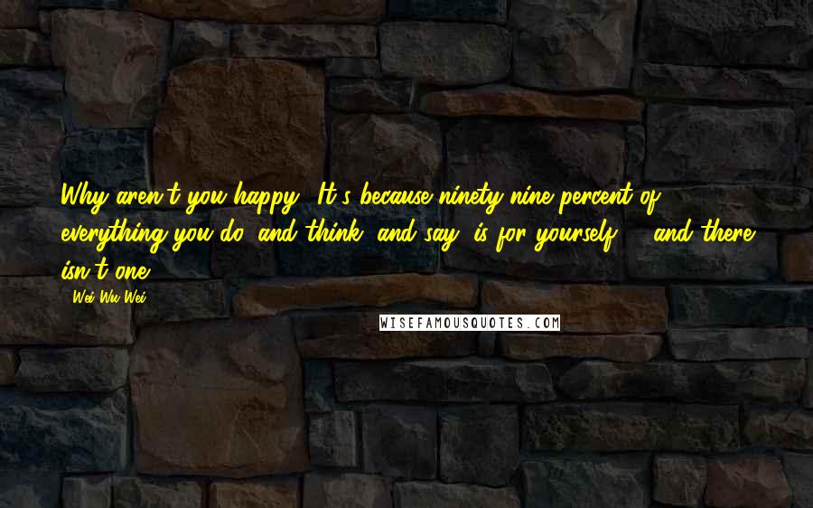 Wei Wu Wei Quotes: Why aren't you happy? It's because ninety-nine percent of everything you do, and think, and say, is for yourself -- and there isn't one.