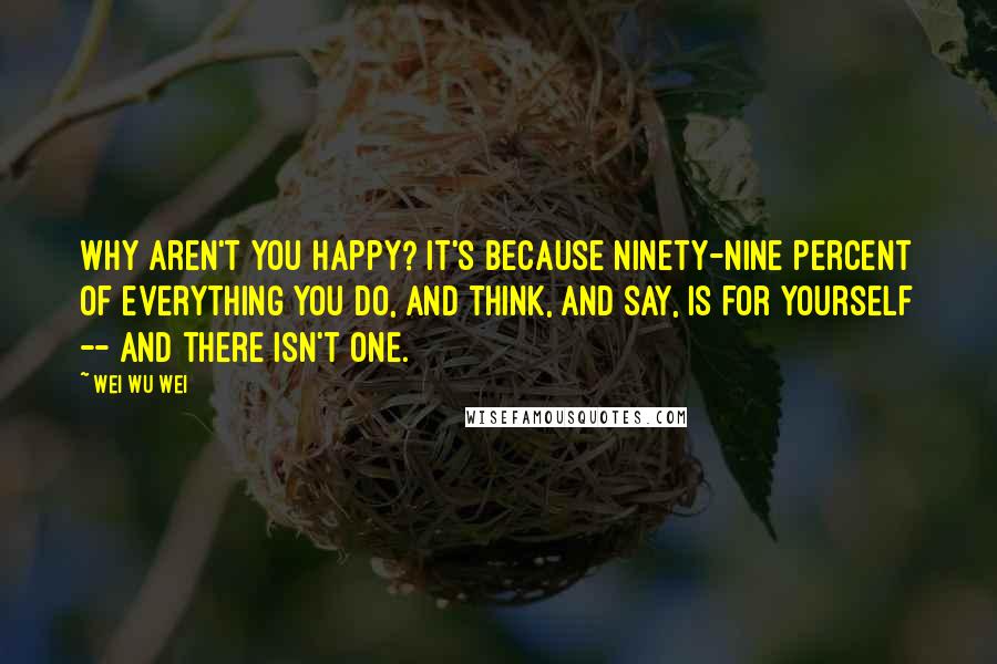 Wei Wu Wei Quotes: Why aren't you happy? It's because ninety-nine percent of everything you do, and think, and say, is for yourself -- and there isn't one.