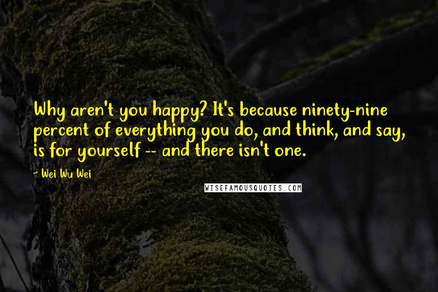 Wei Wu Wei Quotes: Why aren't you happy? It's because ninety-nine percent of everything you do, and think, and say, is for yourself -- and there isn't one.