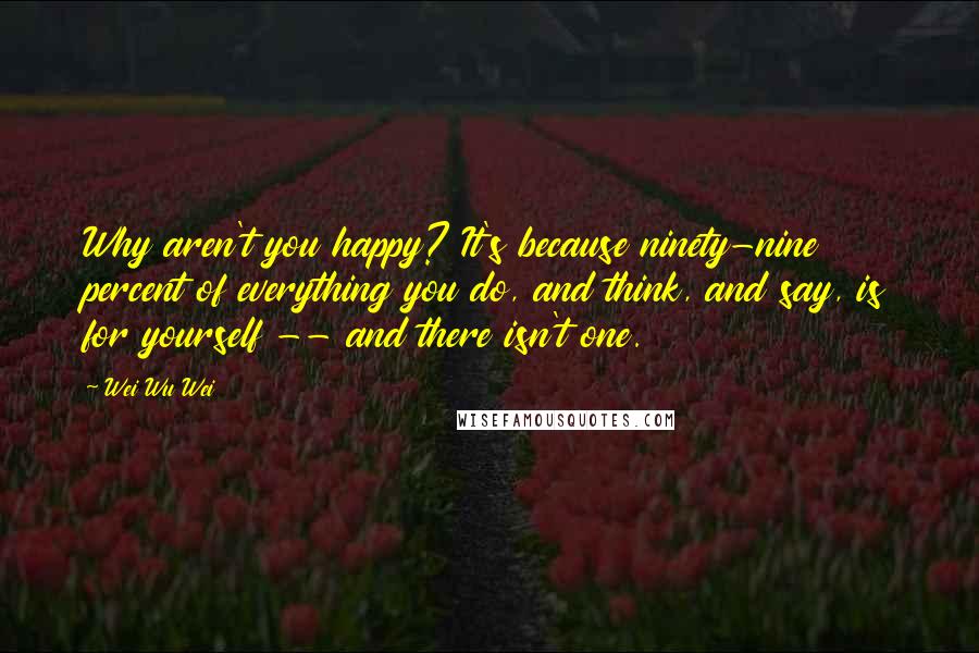 Wei Wu Wei Quotes: Why aren't you happy? It's because ninety-nine percent of everything you do, and think, and say, is for yourself -- and there isn't one.