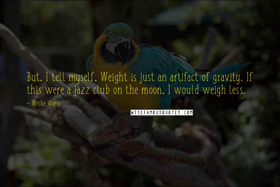 Weike Wang Quotes: But, I tell myself, Weight is just an artifact of gravity. If this were a jazz club on the moon, I would weigh less.