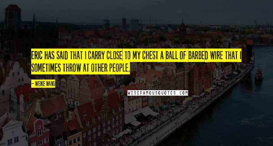 Weike Wang Quotes: Eric has said that I carry close to my chest a ball of barbed wire that I sometimes throw at other people.