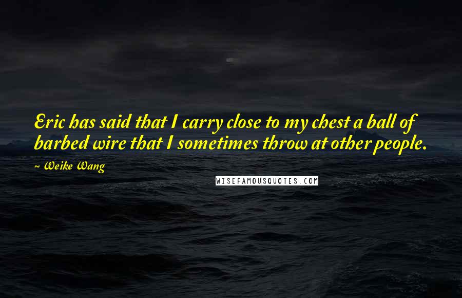 Weike Wang Quotes: Eric has said that I carry close to my chest a ball of barbed wire that I sometimes throw at other people.