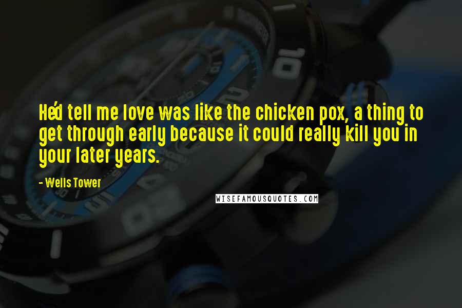 Wells Tower Quotes: He'd tell me love was like the chicken pox, a thing to get through early because it could really kill you in your later years.
