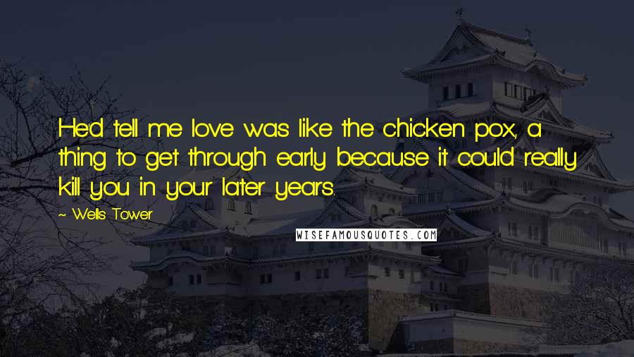 Wells Tower Quotes: He'd tell me love was like the chicken pox, a thing to get through early because it could really kill you in your later years.