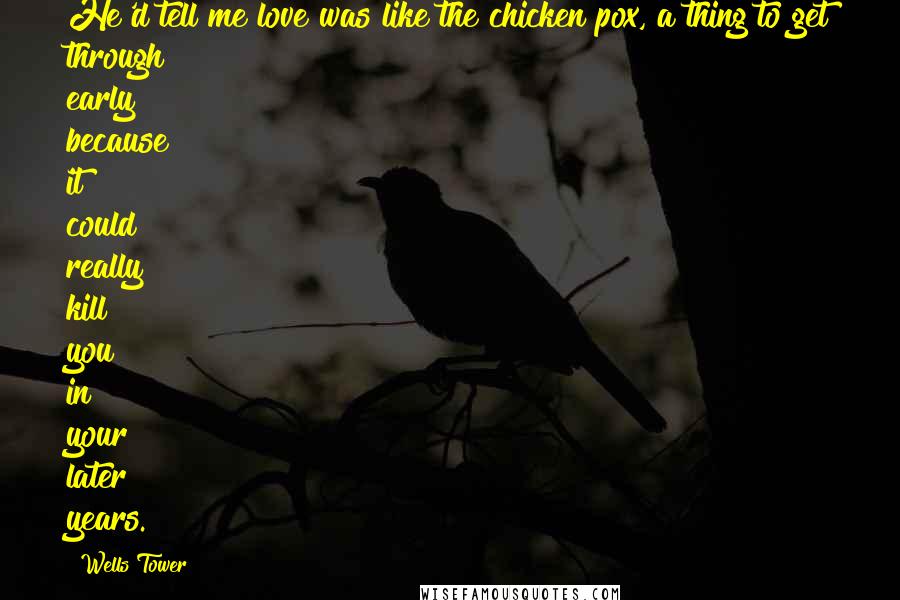 Wells Tower Quotes: He'd tell me love was like the chicken pox, a thing to get through early because it could really kill you in your later years.