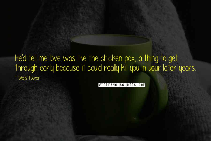 Wells Tower Quotes: He'd tell me love was like the chicken pox, a thing to get through early because it could really kill you in your later years.
