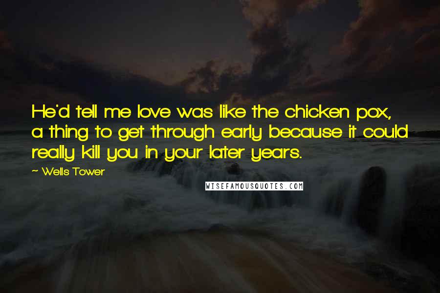 Wells Tower Quotes: He'd tell me love was like the chicken pox, a thing to get through early because it could really kill you in your later years.