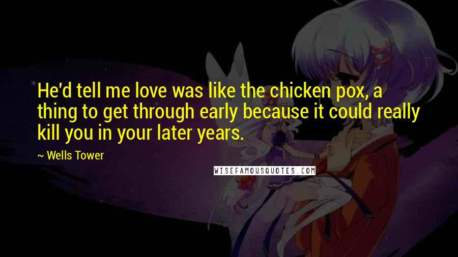 Wells Tower Quotes: He'd tell me love was like the chicken pox, a thing to get through early because it could really kill you in your later years.