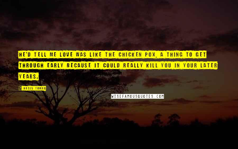 Wells Tower Quotes: He'd tell me love was like the chicken pox, a thing to get through early because it could really kill you in your later years.