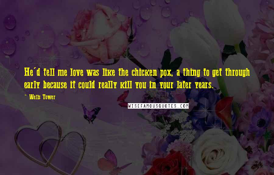 Wells Tower Quotes: He'd tell me love was like the chicken pox, a thing to get through early because it could really kill you in your later years.