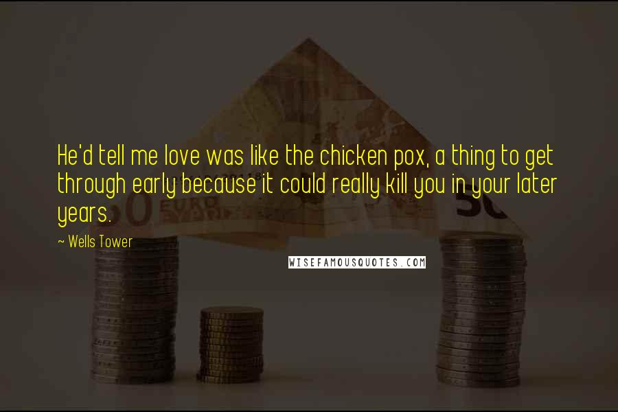 Wells Tower Quotes: He'd tell me love was like the chicken pox, a thing to get through early because it could really kill you in your later years.