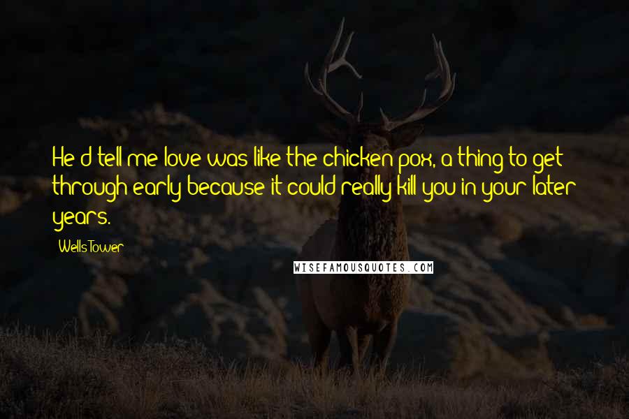 Wells Tower Quotes: He'd tell me love was like the chicken pox, a thing to get through early because it could really kill you in your later years.