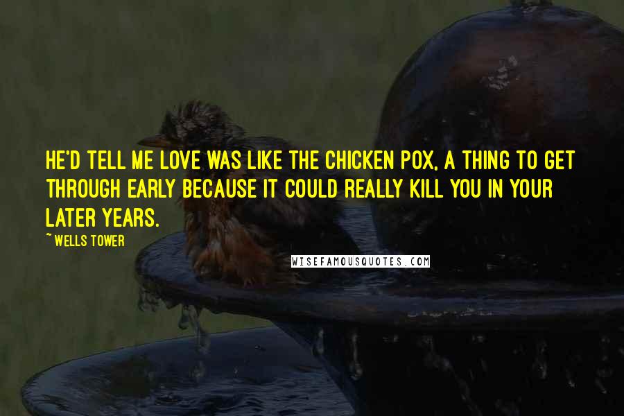 Wells Tower Quotes: He'd tell me love was like the chicken pox, a thing to get through early because it could really kill you in your later years.
