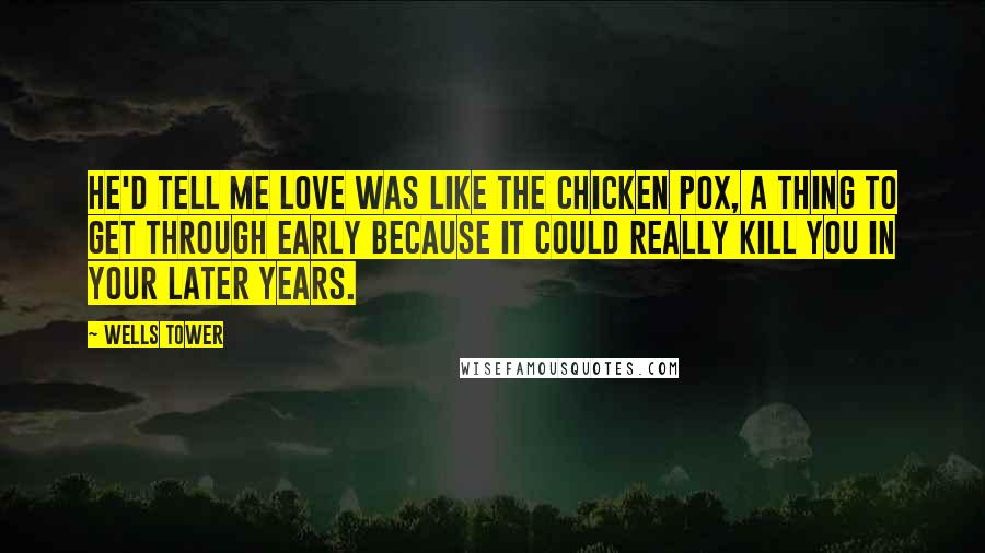 Wells Tower Quotes: He'd tell me love was like the chicken pox, a thing to get through early because it could really kill you in your later years.