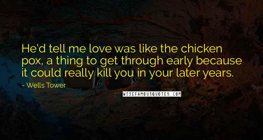 Wells Tower Quotes: He'd tell me love was like the chicken pox, a thing to get through early because it could really kill you in your later years.