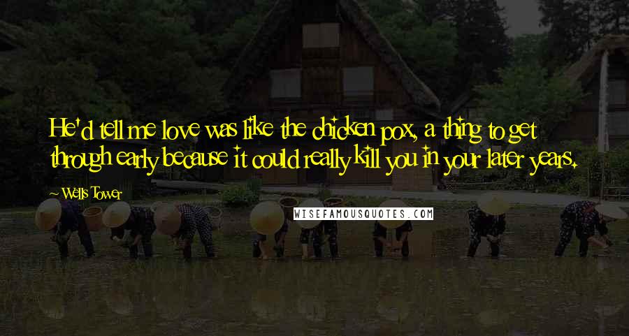 Wells Tower Quotes: He'd tell me love was like the chicken pox, a thing to get through early because it could really kill you in your later years.