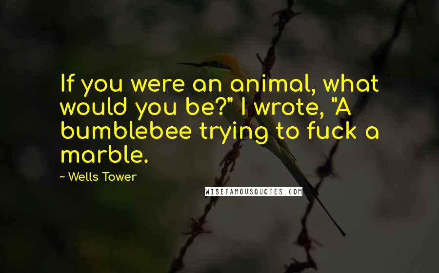 Wells Tower Quotes: If you were an animal, what would you be?" I wrote, "A bumblebee trying to fuck a marble.