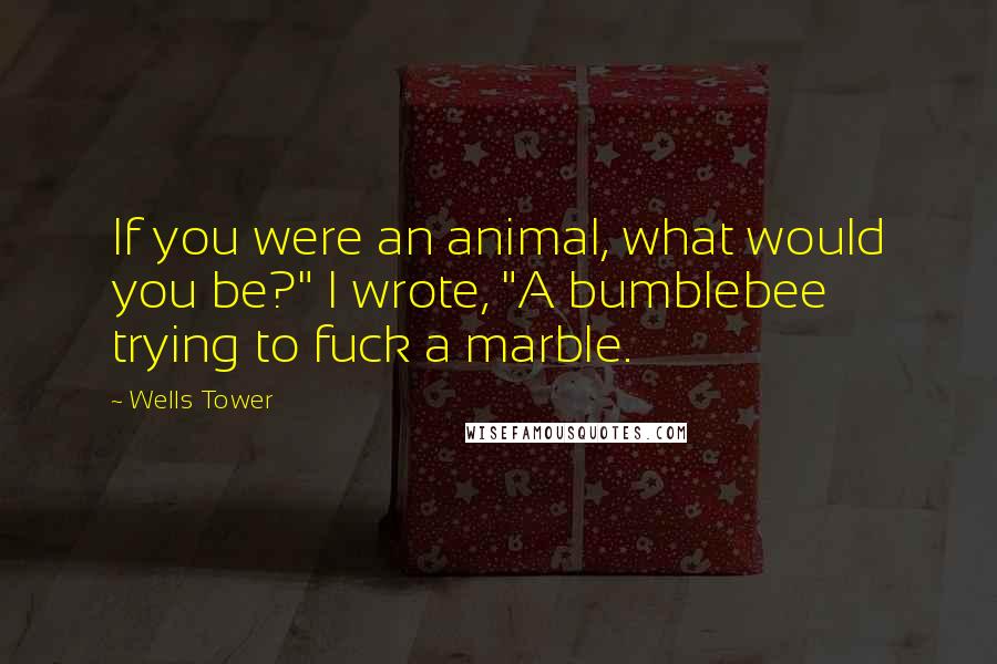 Wells Tower Quotes: If you were an animal, what would you be?" I wrote, "A bumblebee trying to fuck a marble.