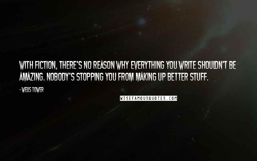 Wells Tower Quotes: With fiction, there's no reason why everything you write shouldn't be amazing. Nobody's stopping you from making up better stuff.