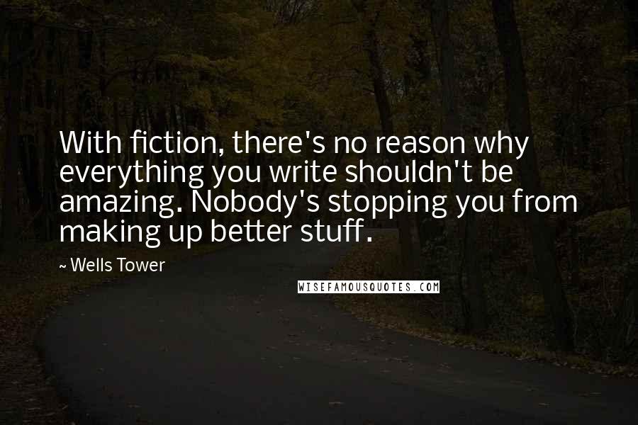 Wells Tower Quotes: With fiction, there's no reason why everything you write shouldn't be amazing. Nobody's stopping you from making up better stuff.