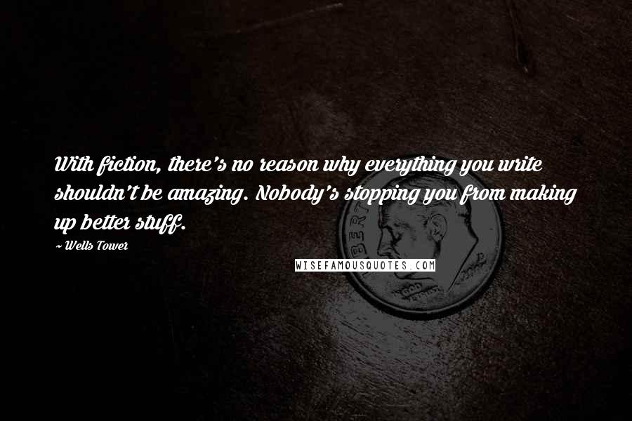 Wells Tower Quotes: With fiction, there's no reason why everything you write shouldn't be amazing. Nobody's stopping you from making up better stuff.