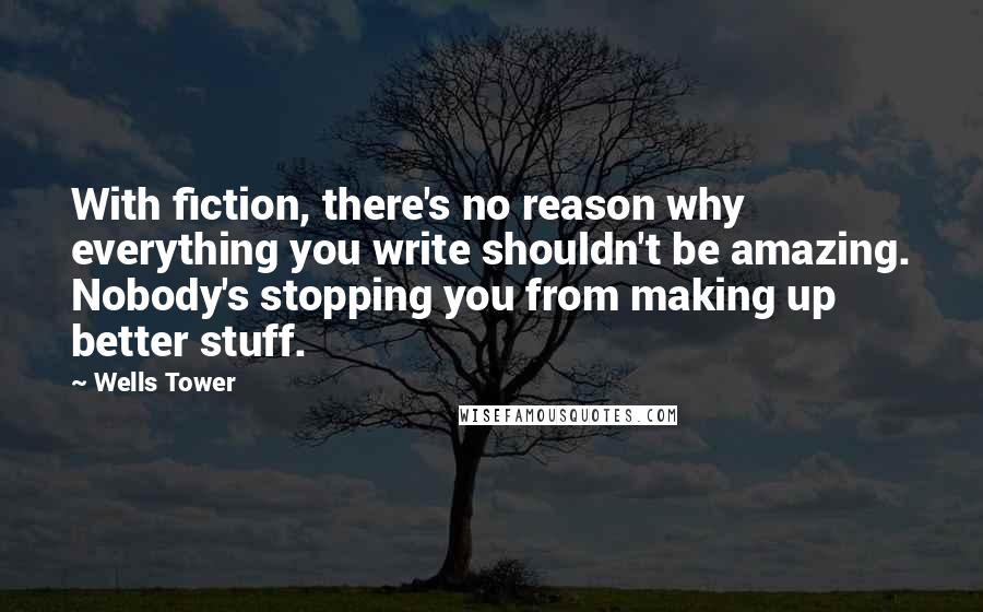 Wells Tower Quotes: With fiction, there's no reason why everything you write shouldn't be amazing. Nobody's stopping you from making up better stuff.