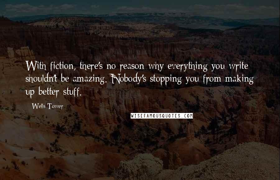 Wells Tower Quotes: With fiction, there's no reason why everything you write shouldn't be amazing. Nobody's stopping you from making up better stuff.