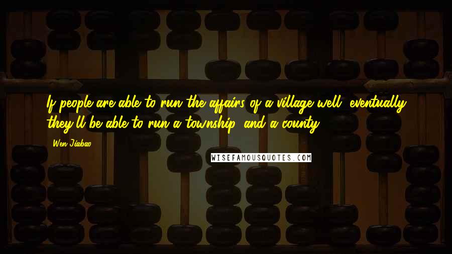 Wen Jiabao Quotes: If people are able to run the affairs of a village well, eventually they'll be able to run a township, and a county.