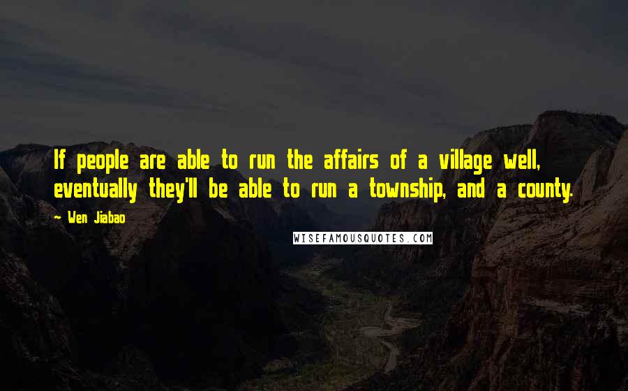 Wen Jiabao Quotes: If people are able to run the affairs of a village well, eventually they'll be able to run a township, and a county.