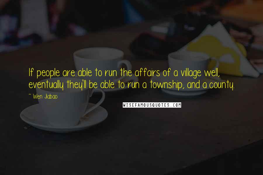 Wen Jiabao Quotes: If people are able to run the affairs of a village well, eventually they'll be able to run a township, and a county.