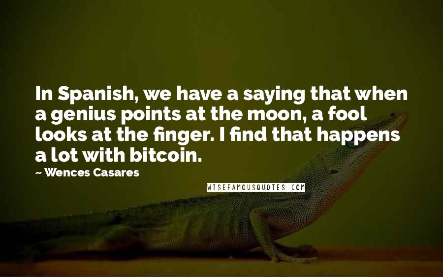 Wences Casares Quotes: In Spanish, we have a saying that when a genius points at the moon, a fool looks at the finger. I find that happens a lot with bitcoin.